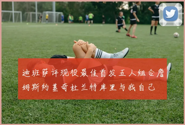 迪班萨评现役最佳首发五人组合詹姆斯约基奇杜兰特库里与我自己