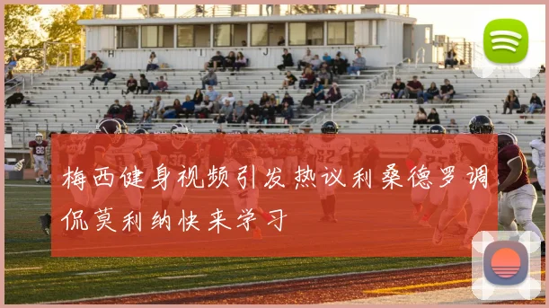 梅西健身视频引发热议利桑德罗调侃莫利纳快来学习