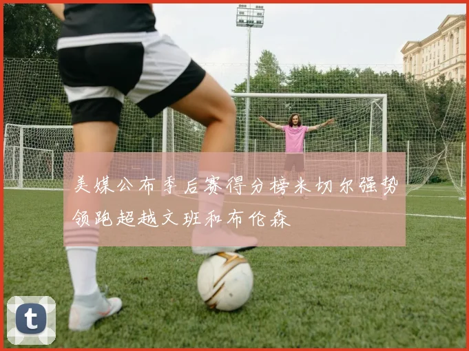 美媒公布季后赛得分榜米切尔强势领跑超越文班和布伦森