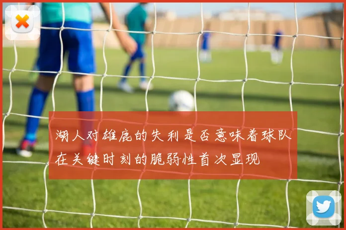 湖人对雄鹿的失利是否意味着球队在关键时刻的脆弱性首次显现