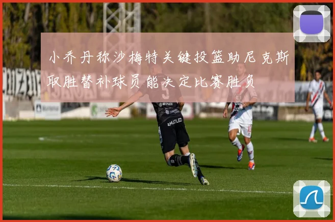小乔丹称沙梅特关键投篮助尼克斯取胜替补球员能决定比赛胜负