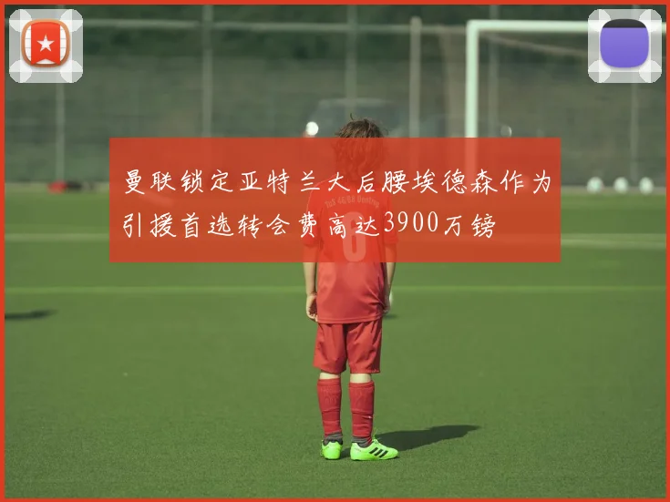 曼联锁定亚特兰大后腰埃德森作为引援首选转会费高达3900万镑