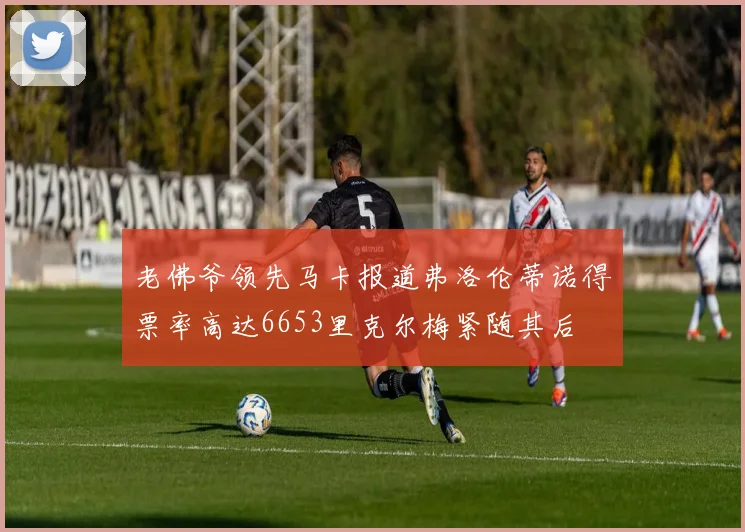 老佛爷领先马卡报道弗洛伦蒂诺得票率高达6653里克尔梅紧随其后