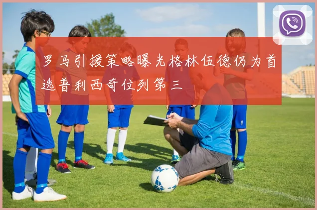 罗马引援策略曝光格林伍德仍为首选普利西奇位列第三