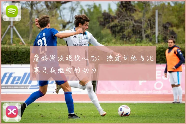 詹姆斯谈退役心态：热爱训练与比赛是我继续的动力