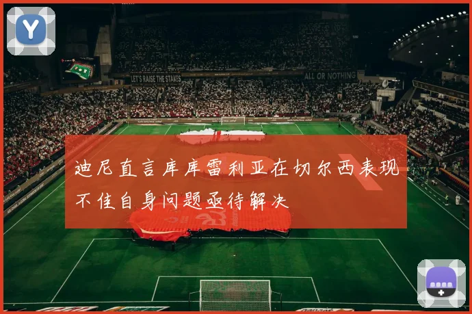 迪尼直言库库雷利亚在切尔西表现不佳自身问题亟待解决