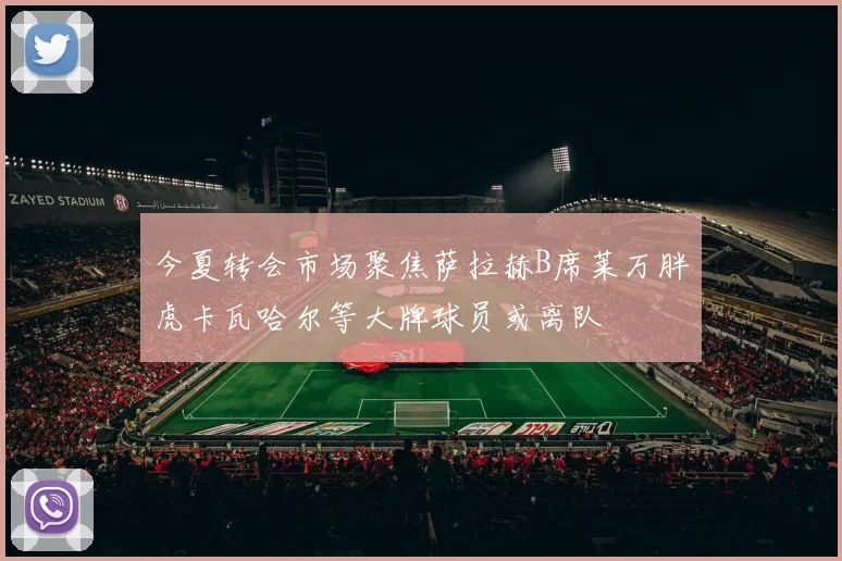今夏转会市场聚焦萨拉赫B席莱万胖虎卡瓦哈尔等大牌球员或离队