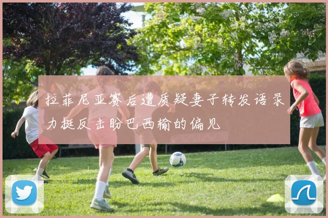 拉菲尼亚赛后遭质疑妻子转发语录力挺反击盼巴西输的偏见