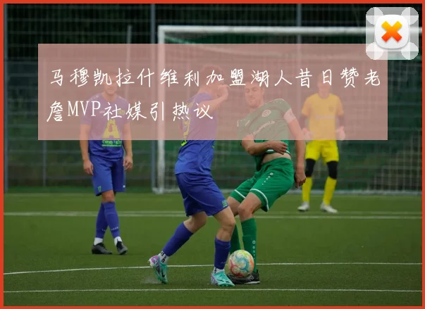 马穆凯拉什维利加盟湖人昔日赞老詹MVP社媒引热议