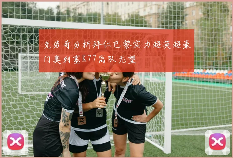 克劳奇分析拜仁巴黎实力超英超豪门奥利塞K77离队无望