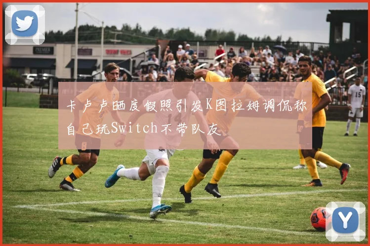 卡卢卢晒度假照引发K图拉姆调侃称自己玩Switch不带队友