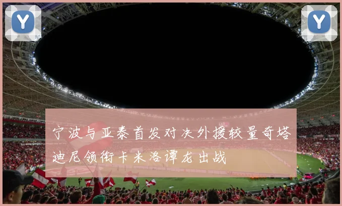 宁波与亚泰首发对决外援较量奇塔迪尼领衔卡米洛谭龙出战