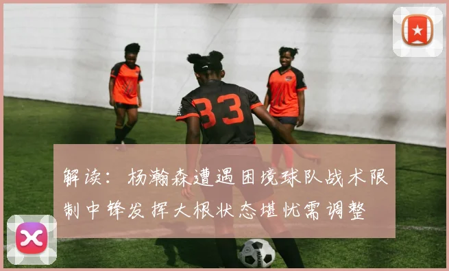 解读：杨瀚森遭遇困境球队战术限制中锋发挥大根状态堪忧需调整
