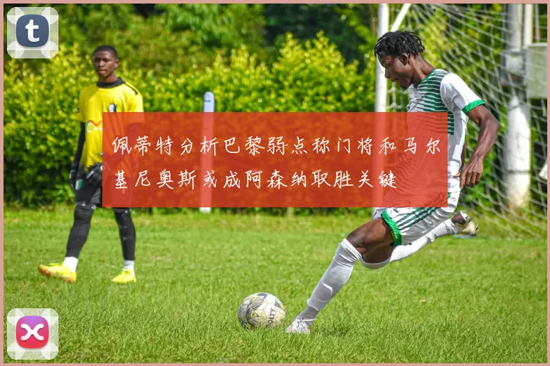 佩蒂特分析巴黎弱点称门将和马尔基尼奥斯或成阿森纳取胜关键