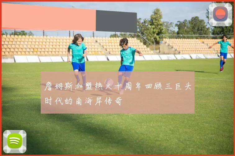 詹姆斯加盟热火十周年回顾三巨头时代的南海岸传奇