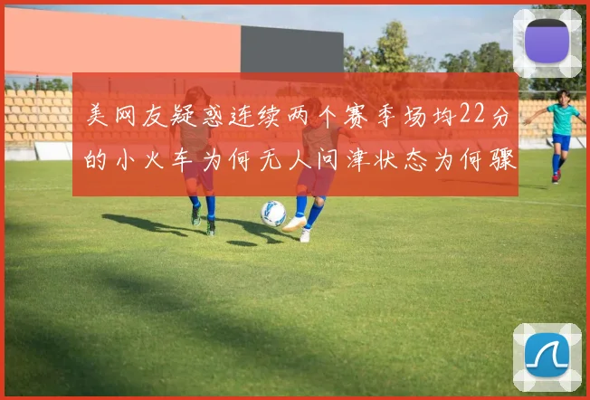美网友疑惑连续两个赛季场均22分的小火车为何无人问津状态为何骤降