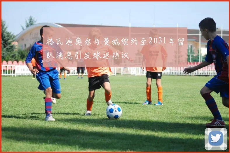 格瓦迪奥尔与曼城续约至2031年留队消息引发球迷热议