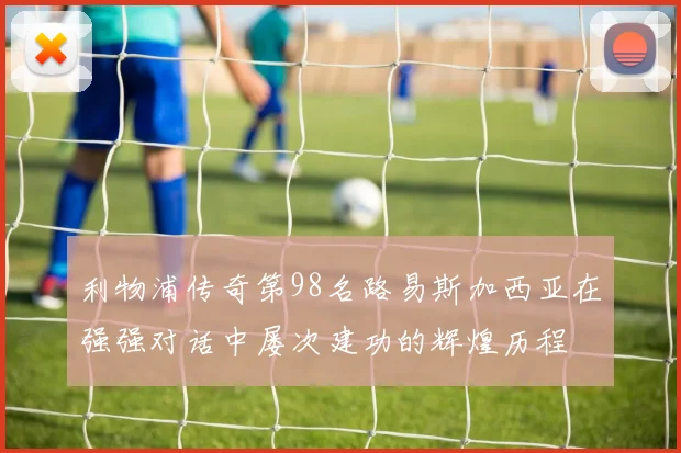 利物浦传奇第98名路易斯加西亚在强强对话中屡次建功的辉煌历程